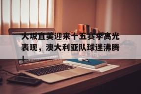 九游体育-大坂直美迎来十五赛季高光表现，澳大利亚队球迷沸腾！的简单介绍